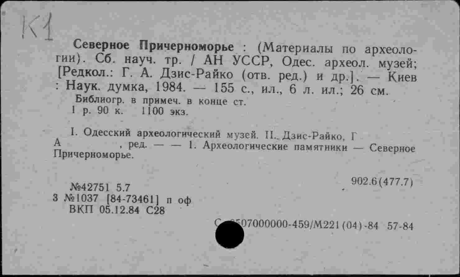 ﻿Северное Причерноморье : (Материалы по археоло-Ггг»Иу наУ4, ТР- / АН УССР, Одес. археол. музей; [Редкол.: Г. А. Дзис-Райко (отв. ред.) и др.] — Киев : Наук, думка, 1984. — 155 с., ил., 6 л. ил.; 26 см.
Библиогр. в примем, в конце ст
1 р. 90 к. 1100 экз.
I. Одесский археологический музей. II.. Дзис-Райко, Г
А	, ред. — — 1. Археологические памятники — Севепное
Причерноморье.	г
№42751 5.7
3 №1037 [84-73461] п оф ВКП 05.12.84 С28
902.6(477.7)
Ц07000000-459/М221 (04)-84 57-84